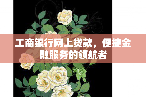 工商银行网上贷款，便捷金融服务的领航者