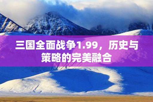 三国全面战争1.99，历史与策略的完美融合