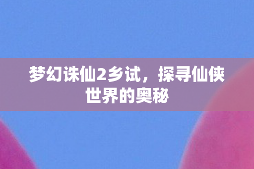 梦幻诛仙2乡试，探寻仙侠世界的奥秘