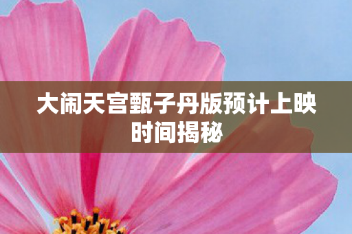 大闹天宫甄子丹版预计上映时间揭秘