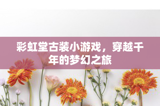 彩虹堂古装小游戏，穿越千年的梦幻之旅