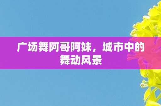 广场舞阿哥阿妹，城市中的舞动风景