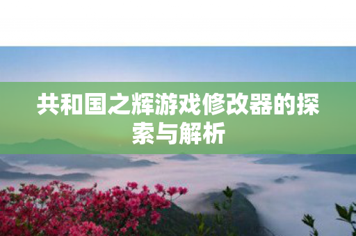 共和国之辉游戏修改器的探索与解析