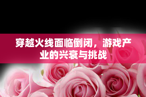 穿越火线面临倒闭，游戏产业的兴衰与挑战