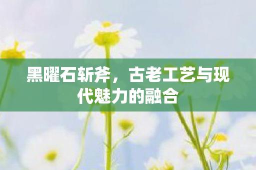 黑曜石斩斧，古老工艺与现代魅力的融合