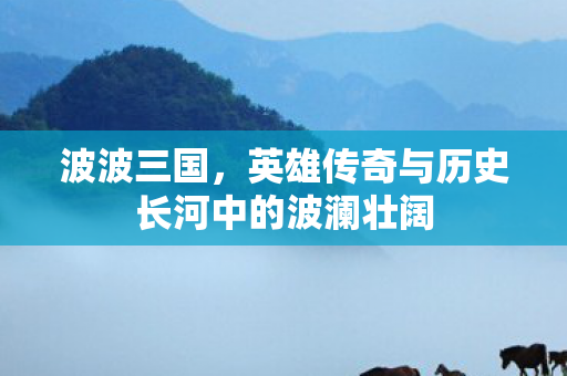 波波三国，英雄传奇与历史长河中的波澜壮阔