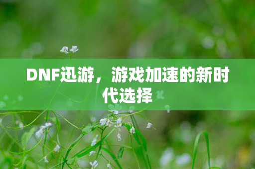 DNF迅游，游戏加速的新时代选择