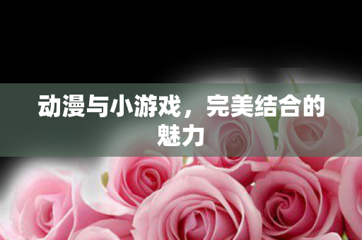 动漫与小游戏，完美结合的魅力