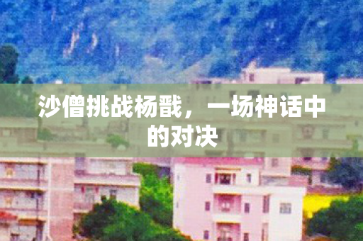 沙僧挑战杨戬，一场神话中的对决
