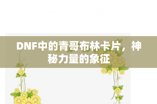 DNF中的青哥布林卡片，神秘力量的象征