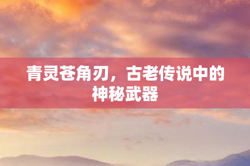 青灵苍角刃，古老传说中的神秘武器