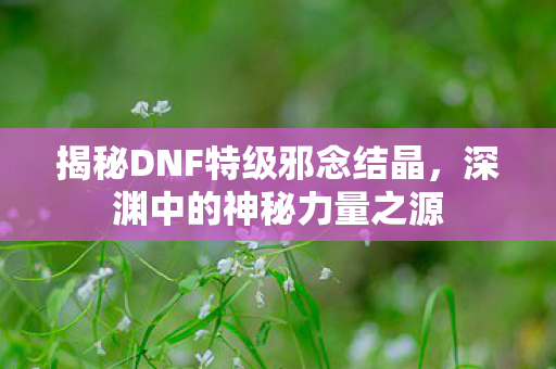 揭秘DNF特级邪念结晶，深渊中的神秘力量之源