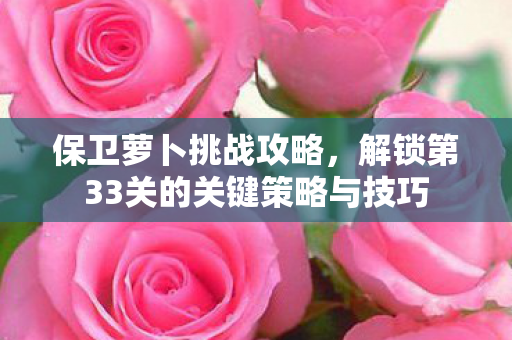 保卫萝卜挑战攻略，解锁第33关的关键策略与技巧
