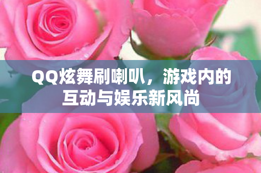 QQ炫舞刷喇叭，游戏内的互动与娱乐新风尚