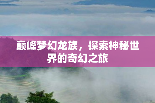 巅峰梦幻龙族，探索神秘世界的奇幻之旅