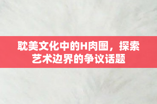 耽美文化中的H肉图，探索艺术边界的争议话题