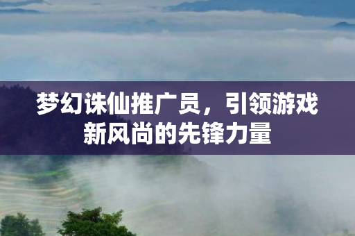梦幻诛仙推广员，引领游戏新风尚的先锋力量