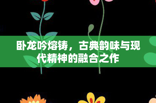 卧龙吟熔铸，古典韵味与现代精神的融合之作