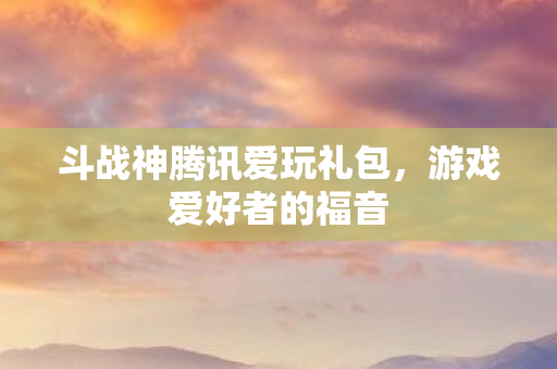 斗战神腾讯爱玩礼包,游戏爱好者的福音