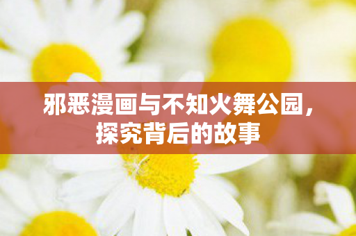 邪恶漫画与不知火舞公园，探究背后的故事