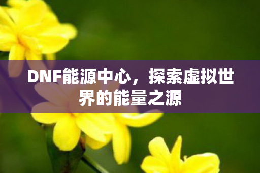 DNF能源中心，探索虚拟世界的能量之源