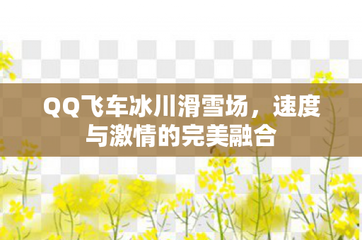 QQ飞车冰川滑雪场，速度与激情的完美融合