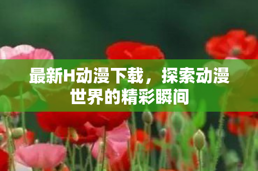 最新H动漫下载，探索动漫世界的精彩瞬间