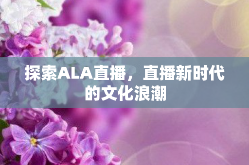 探索ALA直播，直播新时代的文化浪潮
