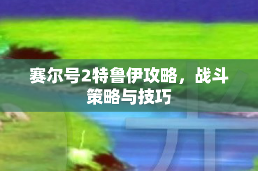 赛尔号2特鲁伊攻略，战斗策略与技巧