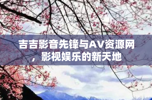 吉吉影音先锋与AV资源网，影视娱乐的新天地