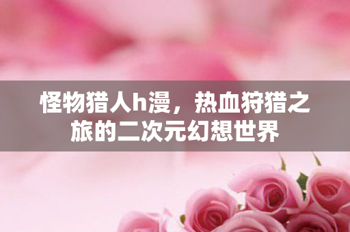 怪物猎人h漫，热血狩猎之旅的二次元幻想世界