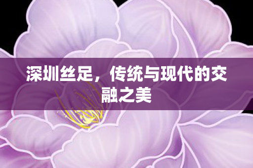 深圳丝足，传统与现代的交融之美