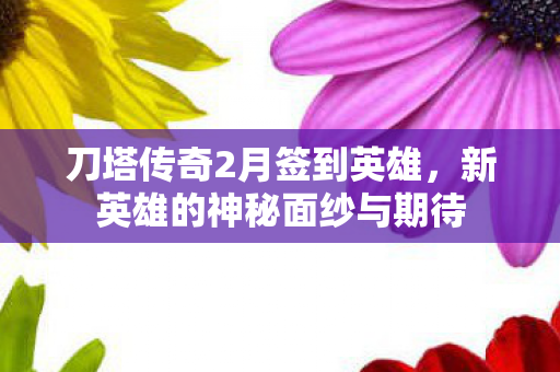 刀塔传奇2月签到英雄，新英雄的神秘面纱与期待
