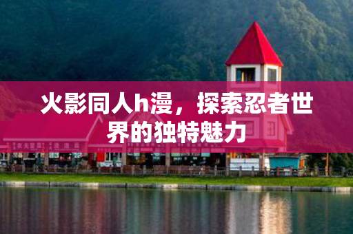 火影同人h漫，探索忍者世界的独特魅力