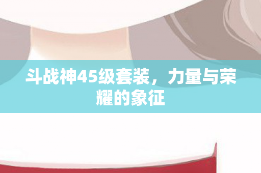 斗战神45级套装，力量与荣耀的象征