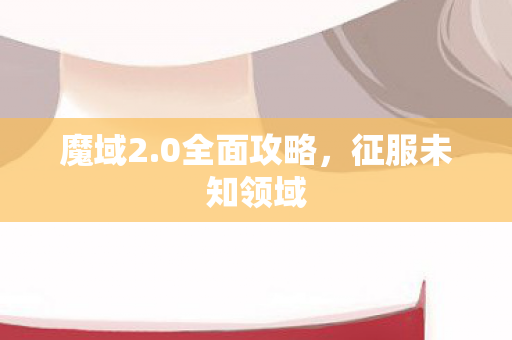魔域2.0全面攻略，征服未知领域