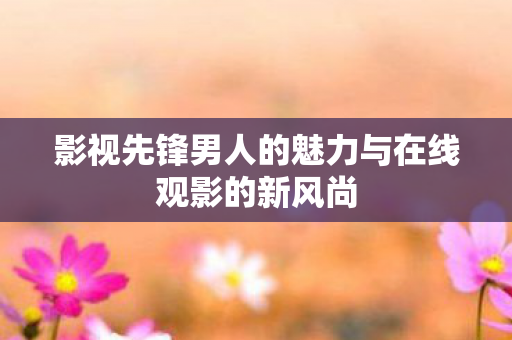 影视先锋男人的魅力与在线观影的新风尚