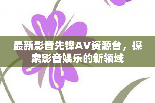 最新影音先锋AV资源台，探索影音娱乐的新领域