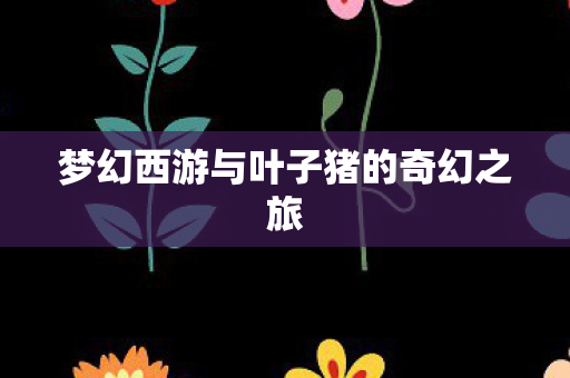 梦幻西游与叶子猪的奇幻之旅