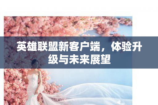 英雄联盟新客户端，体验升级与未来展望