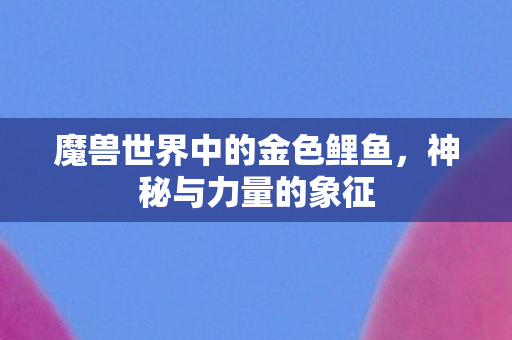 魔兽世界中的金色鲤鱼，神秘与力量的象征