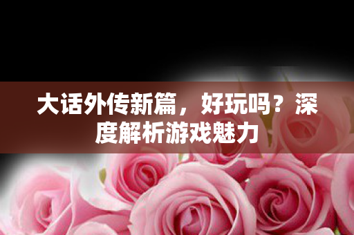 大话外传新篇，好玩吗？深度解析游戏魅力