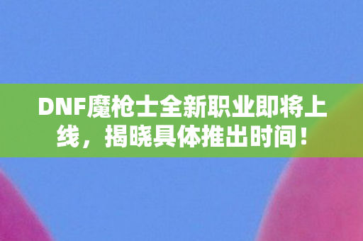 DNF魔枪士全新职业即将上线，揭晓具体推出时间！