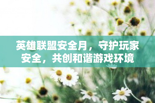 英雄联盟安全月，守护玩家安全，共创和谐游戏环境