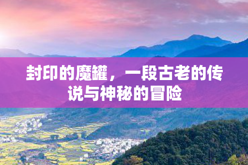封印的魔罐，一段古老的传说与神秘的冒险