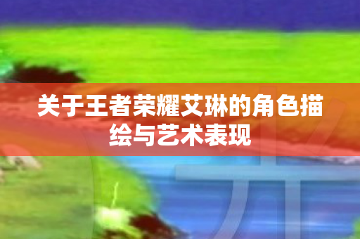 关于王者荣耀艾琳的角色描绘与艺术表现