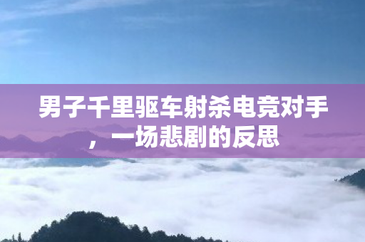 男子千里驱车射杀电竞对手，一场悲剧的反思