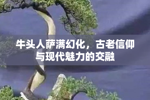 牛头人萨满幻化，古老信仰与现代魅力的交融