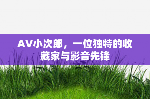 AV小次郎，一位独特的收藏家与影音先锋