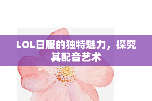 LOL日服的独特魅力，探究其配音艺术